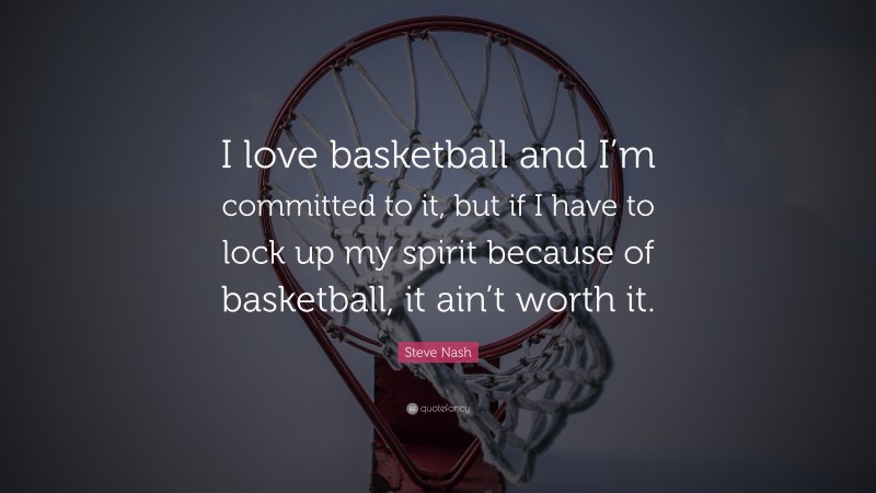 Steve Nash Quote: “I love basketball and I’m committed to it, but if I have to lock up my spirit because of basketball, it ain’t worth it.”
