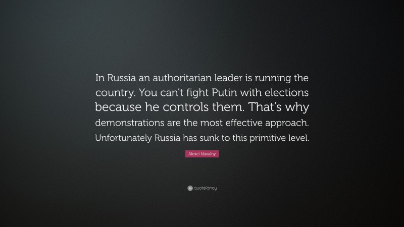Alexei Navalny Quote: “In Russia an authoritarian leader is running the country. You can’t fight Putin with elections because he controls them. That’s why demonstrations are the most effective approach. Unfortunately Russia has sunk to this primitive level.”