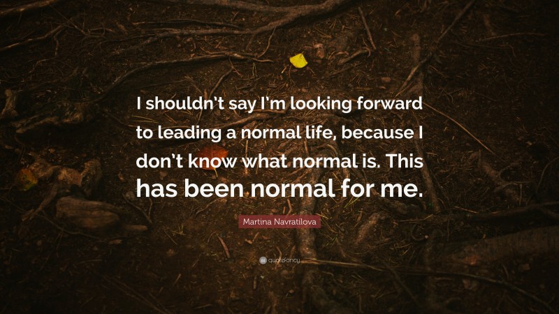 Martina Navratilova Quote: “I shouldn’t say I’m looking forward to leading a normal life, because I don’t know what normal is. This has been normal for me.”