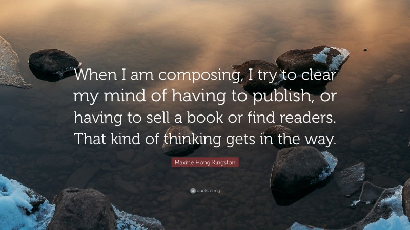 Maxine Hong Kingston Quote: “When I am composing, I try to clear my mind of having to publish, or having to sell a book or find readers. That kind of thinking gets in the way.”