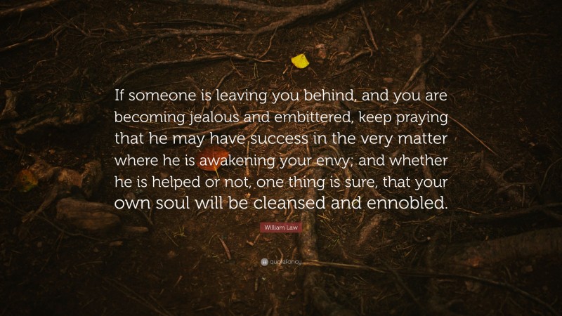 William Law Quote: “If someone is leaving you behind, and you are becoming jealous and embittered, keep praying that he may have success in the very matter where he is awakening your envy; and whether he is helped or not, one thing is sure, that your own soul will be cleansed and ennobled.”
