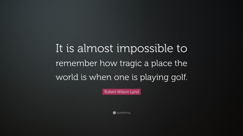 Robert Wilson Lynd Quote: “It is almost impossible to remember how tragic a place the world is when one is playing golf.”