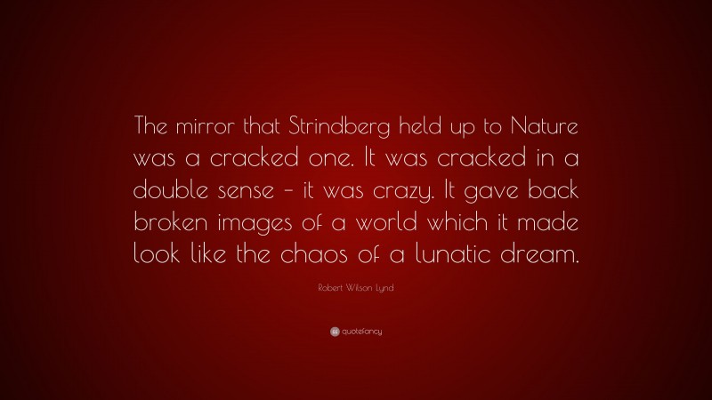 Robert Wilson Lynd Quote: “The mirror that Strindberg held up to Nature was a cracked one. It was cracked in a double sense – it was crazy. It gave back broken images of a world which it made look like the chaos of a lunatic dream.”