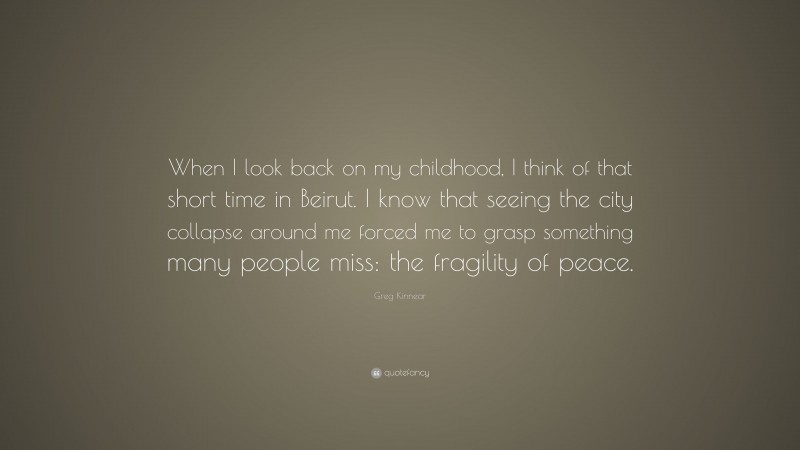 Greg Kinnear Quote: “When I look back on my childhood, I think of that short time in Beirut. I know that seeing the city collapse around me forced me to grasp something many people miss: the fragility of peace.”