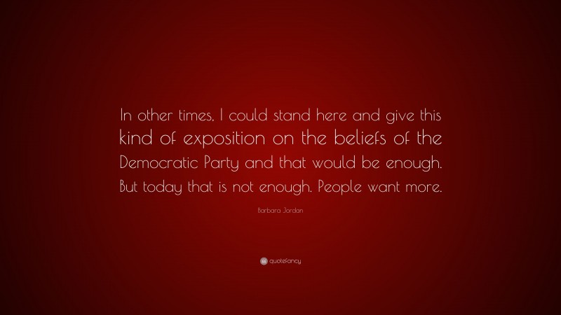 Barbara Jordan Quote: “In other times, I could stand here and give this kind of exposition on the beliefs of the Democratic Party and that would be enough. But today that is not enough. People want more.”