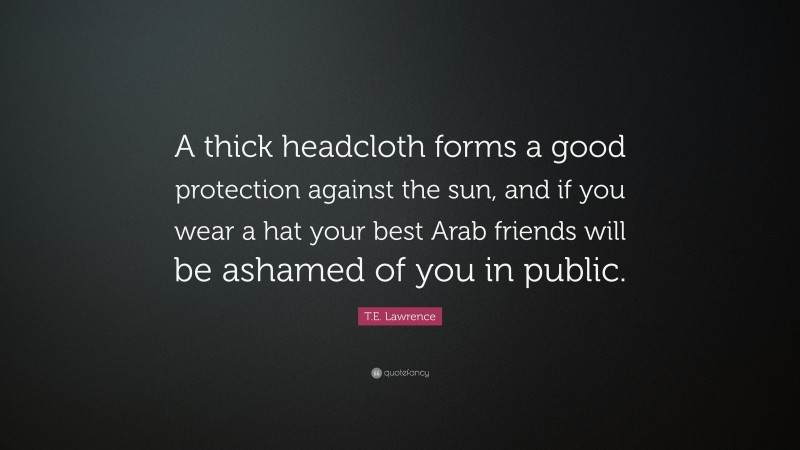 T.E. Lawrence Quote: “A thick headcloth forms a good protection against the sun, and if you wear a hat your best Arab friends will be ashamed of you in public.”