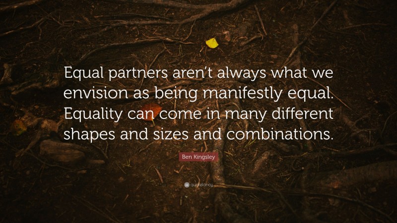 Ben Kingsley Quote: “Equal partners aren’t always what we envision as being manifestly equal. Equality can come in many different shapes and sizes and combinations.”