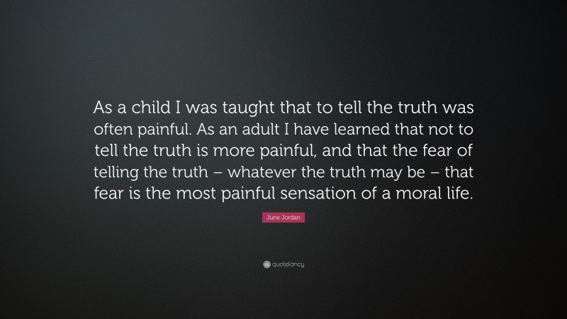 June Jordan Quote: “As a child I was taught that to tell the truth was often painful. As an adult I have learned that not to tell the truth is more painful, and that the fear of telling the truth – whatever the truth may be – that fear is the most painful sensation of a moral life.”