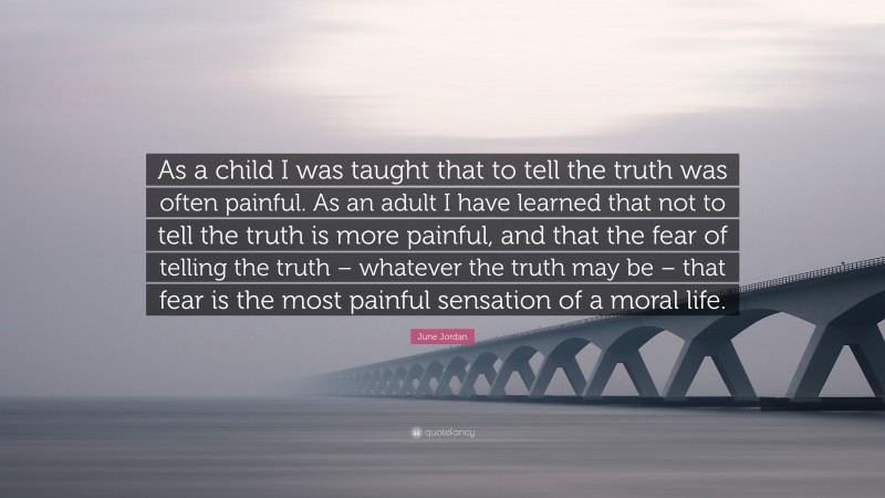 June Jordan Quote: “As a child I was taught that to tell the truth was often painful. As an adult I have learned that not to tell the truth is more painful, and that the fear of telling the truth – whatever the truth may be – that fear is the most painful sensation of a moral life.”