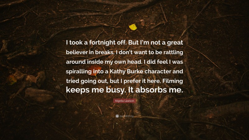 Nigella Lawson Quote: “I took a fortnight off. But I’m not a great believer in breaks. I don’t want to be rattling around inside my own head. I did feel I was spiralling into a Kathy Burke character and tried going out, but I prefer it here. Filming keeps me busy. It absorbs me.”