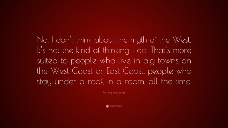 Tommy Lee Jones Quote: “No, I don’t think about the myth of the West. It’s not the kind of thinking I do. That’s more suited to people who live in big towns on the West Coast or East Coast, people who stay under a roof, in a room, all the time.”