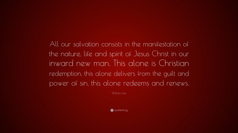 William Law Quote: “All our salvation consists in the manifestation of the nature, life and spirit of Jesus Christ in our inward new man. This alone is Christian redemption, this alone delivers from the guilt and power of sin, this alone redeems and renews.”