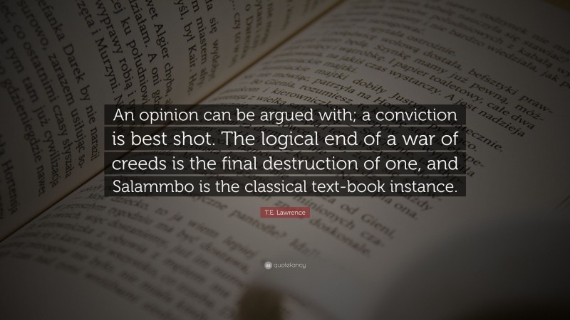 T.E. Lawrence Quote: “An opinion can be argued with; a conviction is best shot. The logical end of a war of creeds is the final destruction of one, and Salammbo is the classical text-book instance.”