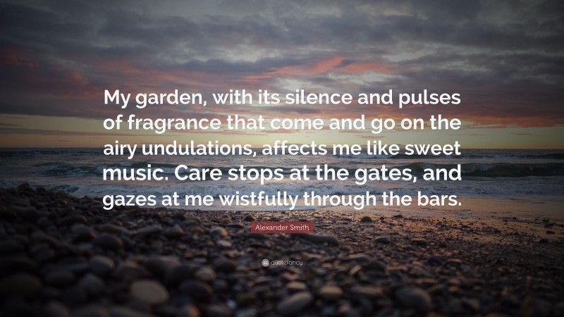 Alexander Smith Quote: “My garden, with its silence and pulses of fragrance that come and go on the airy undulations, affects me like sweet music. Care stops at the gates, and gazes at me wistfully through the bars.”