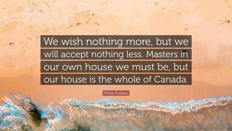 Pierre Trudeau Quote: “We wish nothing more, but we will accept nothing less. Masters in our own house we must be, but our house is the whole of Canada.”
