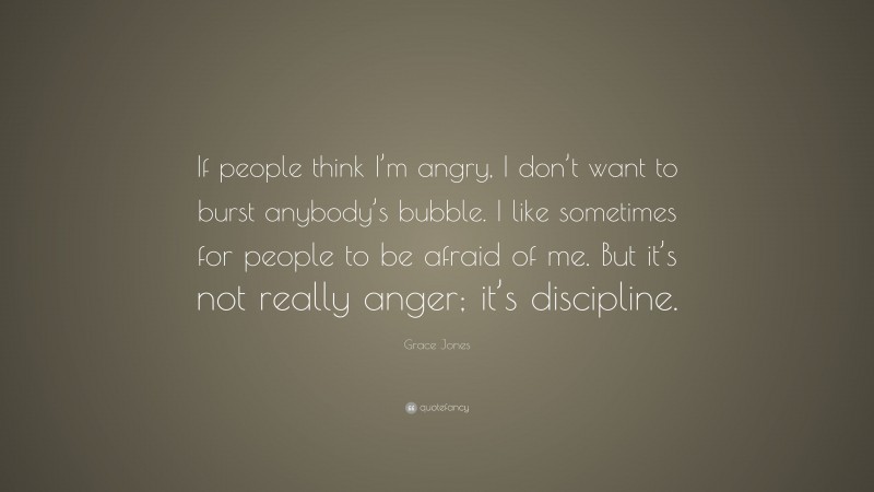 Grace Jones Quote: “If people think I’m angry, I don’t want to burst anybody’s bubble. I like sometimes for people to be afraid of me. But it’s not really anger; it’s discipline.”