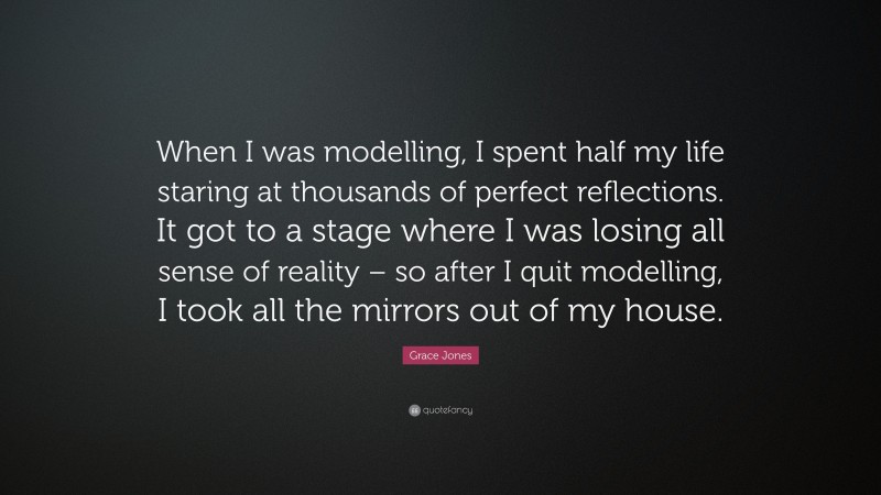 Grace Jones Quote: “When I was modelling, I spent half my life staring at thousands of perfect reflections. It got to a stage where I was losing all sense of reality – so after I quit modelling, I took all the mirrors out of my house.”