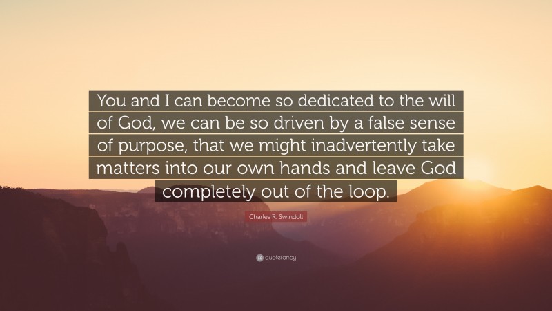 Charles R. Swindoll Quote: “You and I can become so dedicated to the will of God, we can be so driven by a false sense of purpose, that we might inadvertently take matters into our own hands and leave God completely out of the loop.”