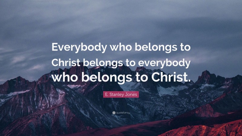 E. Stanley Jones Quote: “Everybody who belongs to Christ belongs to everybody who belongs to Christ.”