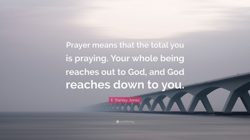 E. Stanley Jones Quote: “Prayer means that the total you is praying. Your whole being reaches out to God, and God reaches down to you.”