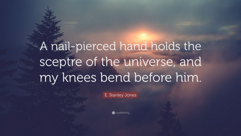 E. Stanley Jones Quote: “A nail-pierced hand holds the sceptre of the universe, and my knees bend before him.”