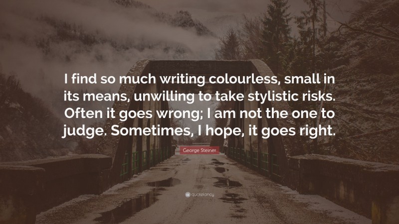 George Steiner Quote: “I find so much writing colourless, small in its means, unwilling to take stylistic risks. Often it goes wrong; I am not the one to judge. Sometimes, I hope, it goes right.”