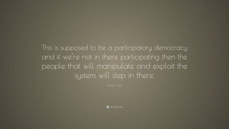 George Takei Quote: “This is supposed to be a participatory democracy and if we’re not in there participating then the people that will manipulate and exploit the system will step in there.”
