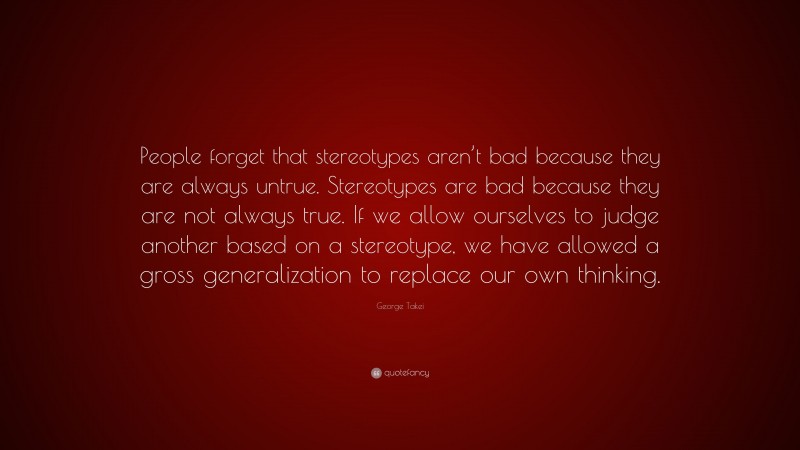 George Takei Quote: “People forget that stereotypes aren’t bad because they are always untrue. Stereotypes are bad because they are not always true. If we allow ourselves to judge another based on a stereotype, we have allowed a gross generalization to replace our own thinking.”