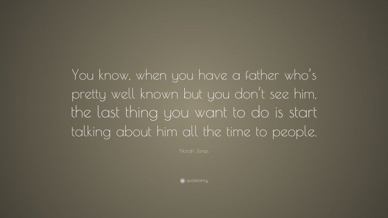 Norah Jones Quote: “You know, when you have a father who’s pretty well known but you don’t see him, the last thing you want to do is start talking about him all the time to people.”