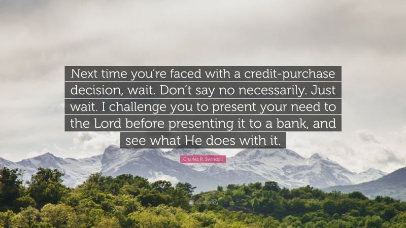 Charles R. Swindoll Quote: “Next time you’re faced with a credit-purchase decision, wait. Don’t say no necessarily. Just wait. I challenge you to present your need to the Lord before presenting it to a bank, and see what He does with it.”