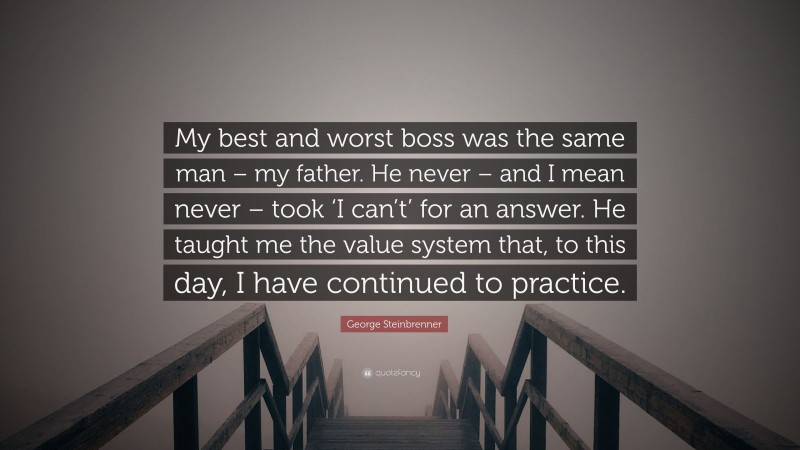 George Steinbrenner Quote: “My best and worst boss was the same man – my father. He never – and I mean never – took ‘I can’t’ for an answer. He taught me the value system that, to this day, I have continued to practice.”