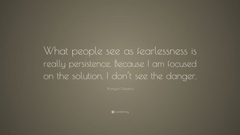 Wangari Maathai Quote: “What people see as fearlessness is really persistence. Because I am focused on the solution, I don’t see the danger.”