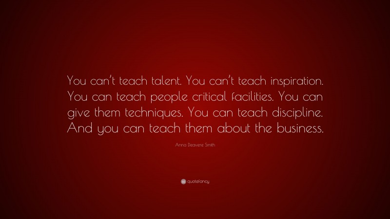 Anna Deavere Smith Quote: “You can’t teach talent. You can’t teach inspiration. You can teach people critical facilities. You can give them techniques. You can teach discipline. And you can teach them about the business.”