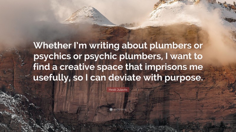 Heidi Julavits Quote: “Whether I’m writing about plumbers or psychics or psychic plumbers, I want to find a creative space that imprisons me usefully, so I can deviate with purpose.”