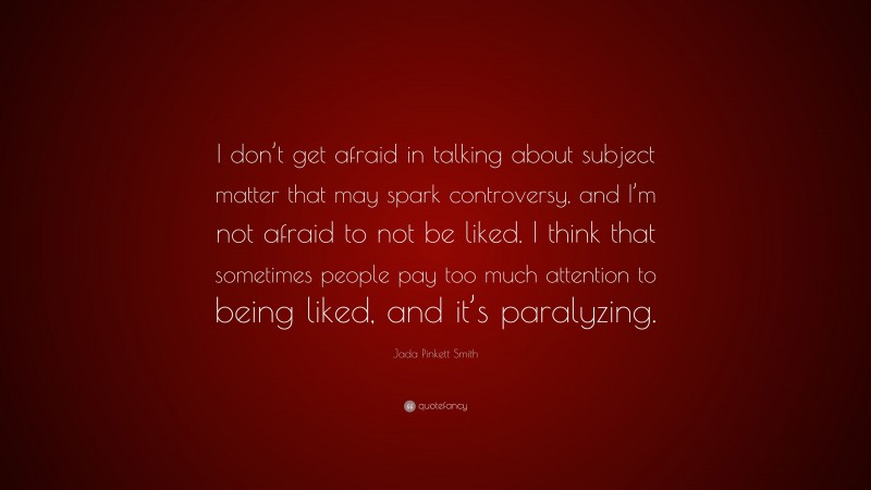 Jada Pinkett Smith Quote: “I don’t get afraid in talking about subject matter that may spark controversy, and I’m not afraid to not be liked. I think that sometimes people pay too much attention to being liked, and it’s paralyzing.”