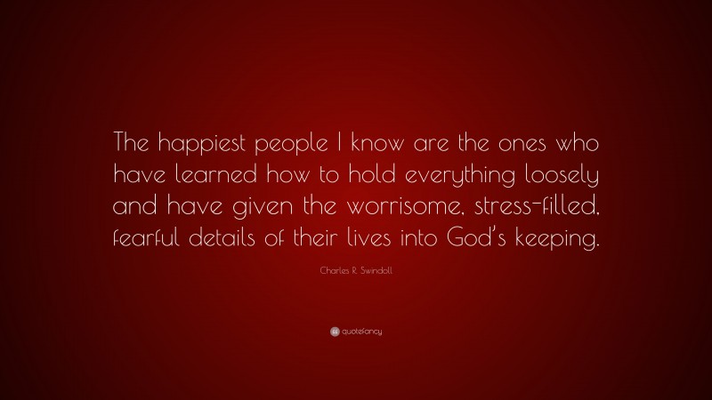 Charles R. Swindoll Quote: “The happiest people I know are the ones who have learned how to hold everything loosely and have given the worrisome, stress-filled, fearful details of their lives into God’s keeping.”
