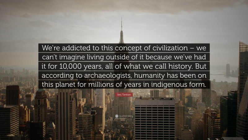 Serj Tankian Quote: “We’re addicted to this concept of civilization – we can’t imagine living outside of it because we’ve had it for 10,000 years, all of what we call history. But according to archaeologists, humanity has been on this planet for millions of years in indigenous form.”