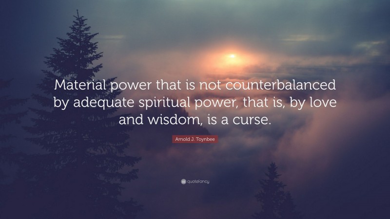 Arnold J. Toynbee Quote: “Material power that is not counterbalanced by adequate spiritual power, that is, by love and wisdom, is a curse.”