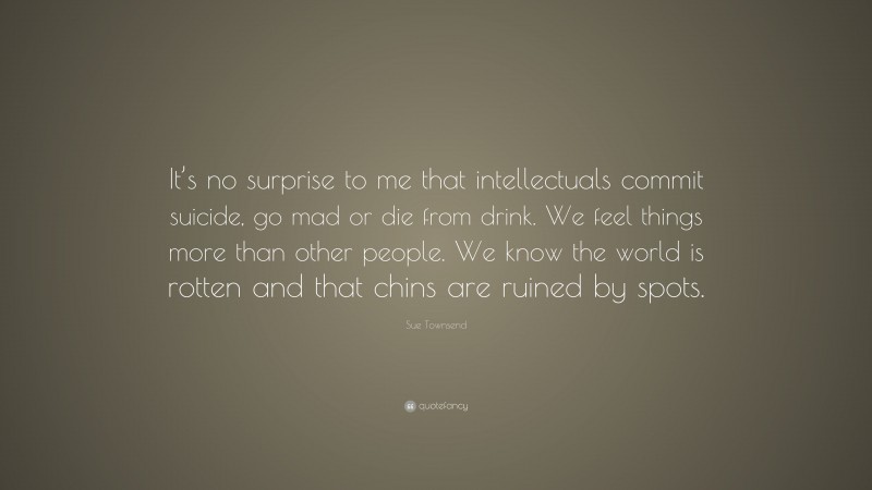 Sue Townsend Quote: “It’s no surprise to me that intellectuals commit suicide, go mad or die from drink. We feel things more than other people. We know the world is rotten and that chins are ruined by spots.”