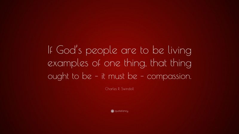 Charles R. Swindoll Quote: “If God’s people are to be living examples of one thing, that thing ought to be – it must be – compassion.”