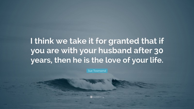 Sue Townsend Quote: “I think we take it for granted that if you are with your husband after 30 years, then he is the love of your life.”