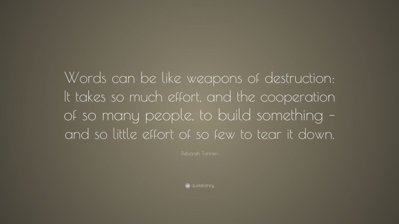 Deborah Tannen Quote: “Words can be like weapons of destruction: It takes so much effort, and the cooperation of so many people, to build something – and so little effort of so few to tear it down.”