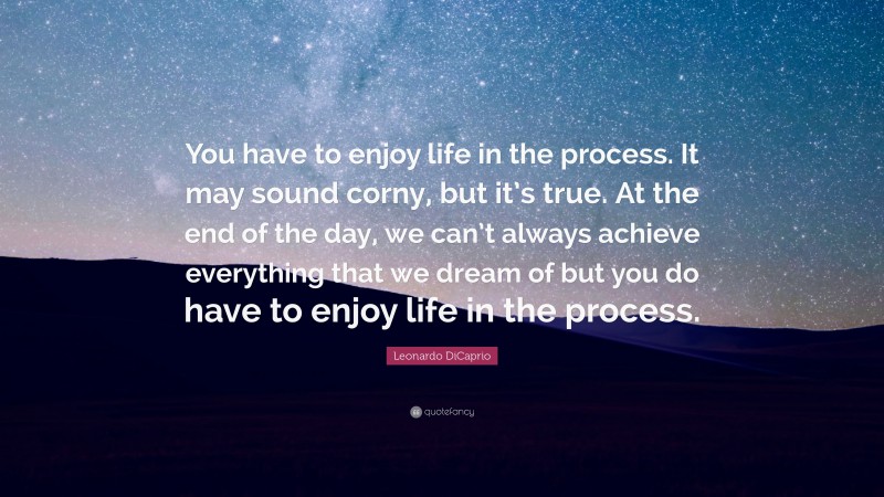 Leonardo DiCaprio Quote: “You have to enjoy life in the process. It may sound corny, but it’s true. At the end of the day, we can’t always achieve everything that we dream of but you do have to enjoy life in the process.”