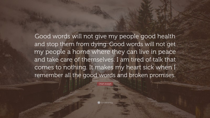 Chief Joseph Quote: “Good words will not give my people good health and stop them from dying. Good words will not get my people a home where they can live in peace and take care of themselves. I am tired of talk that comes to nothing. It makes my heart sick when I remember all the good words and broken promises.”
