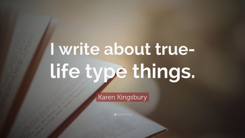 Karen Kingsbury Quote: “I write about true-life type things.”