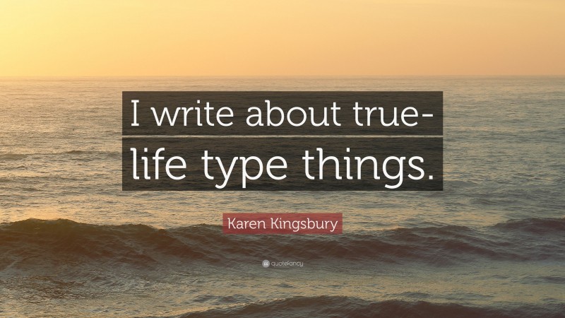 Karen Kingsbury Quote: “I write about true-life type things.”