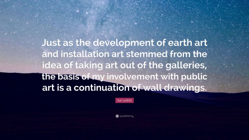 Sol LeWitt Quote: “Just as the development of earth art and installation art stemmed from the idea of taking art out of the galleries, the basis of my involvement with public art is a continuation of wall drawings.”