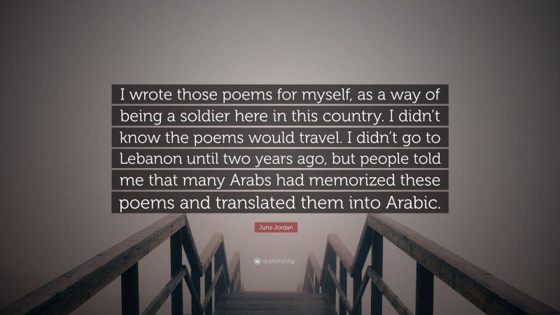 June Jordan Quote: “I wrote those poems for myself, as a way of being a soldier here in this country. I didn’t know the poems would travel. I didn’t go to Lebanon until two years ago, but people told me that many Arabs had memorized these poems and translated them into Arabic.”