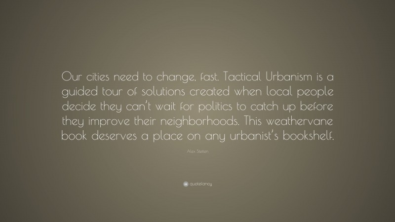 Alex Steffen Quote: “Our cities need to change, fast. Tactical Urbanism is a guided tour of solutions created when local people decide they can’t wait for politics to catch up before they improve their neighborhoods. This weathervane book deserves a place on any urbanist’s bookshelf.”