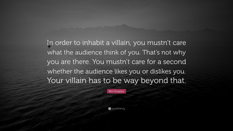 Ben Kingsley Quote: “In order to inhabit a villain, you mustn’t care what the audience think of you. That’s not why you are there. You mustn’t care for a second whether the audience likes you or dislikes you. Your villain has to be way beyond that.”